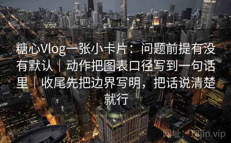 糖心Vlog一张小卡片：问题前提有没有默认｜动作把图表口径写到一句话里｜收尾先把边界写明，把话说清楚就行