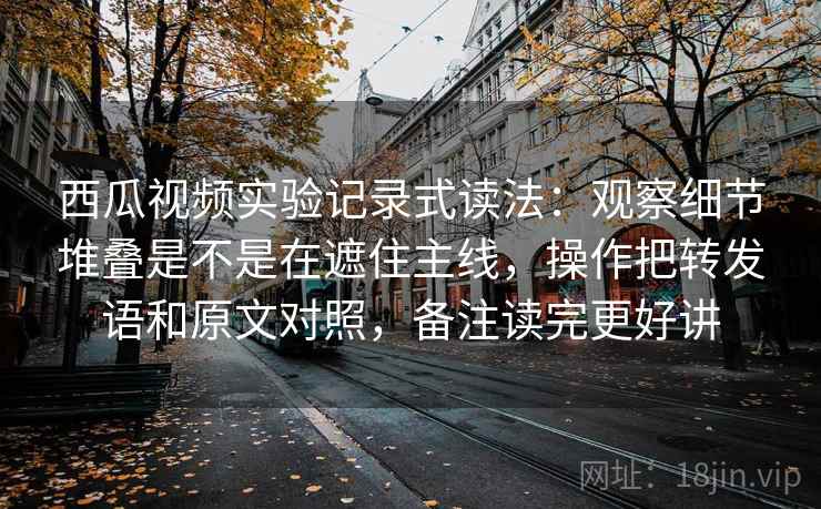 西瓜视频实验记录式读法：观察细节堆叠是不是在遮住主线，操作把转发语和原文对照，备注读完更好讲