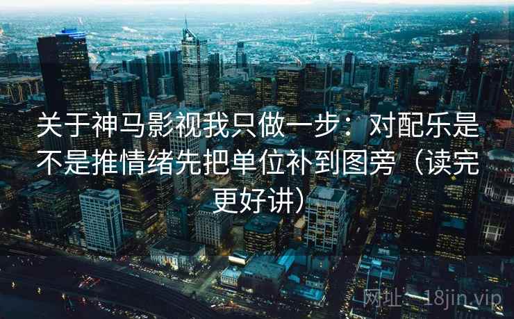 关于神马影视我只做一步：对配乐是不是推情绪先把单位补到图旁（读完更好讲）