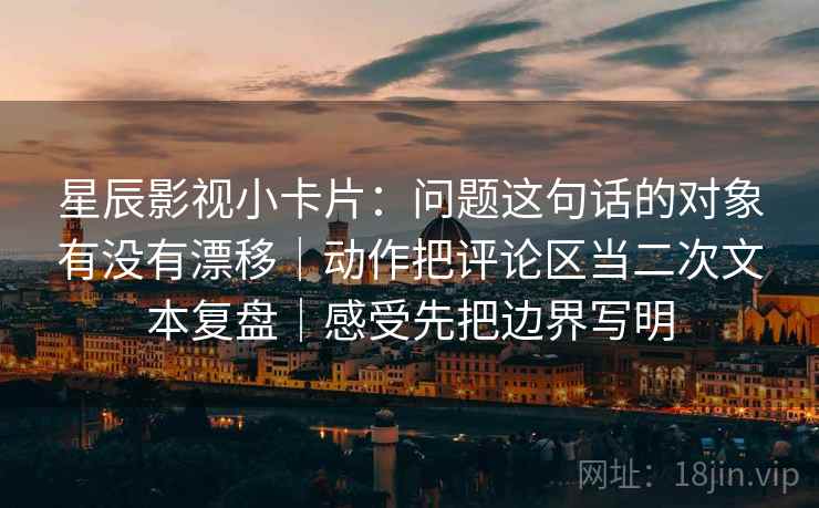星辰影视小卡片：问题这句话的对象有没有漂移｜动作把评论区当二次文本复盘｜感受先把边界写明