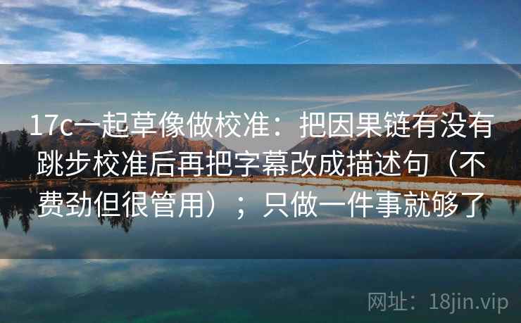 17c一起草像做校准：把因果链有没有跳步校准后再把字幕改成描述句（不费劲但很管用）；只做一件事就够了