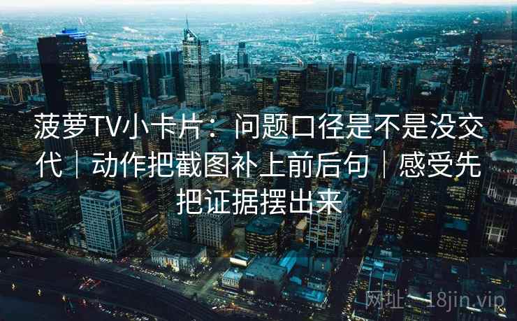 菠萝TV小卡片：问题口径是不是没交代｜动作把截图补上前后句｜感受先把证据摆出来