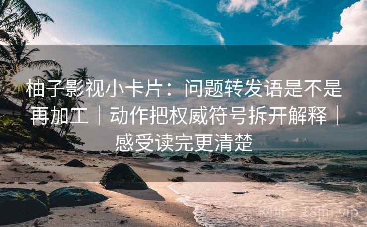 柚子影视小卡片：问题转发语是不是再加工｜动作把权威符号拆开解释｜感受读完更清楚