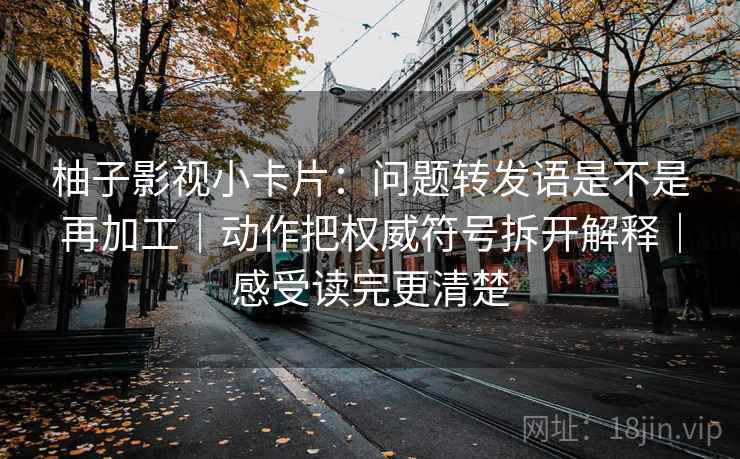 柚子影视小卡片：问题转发语是不是再加工｜动作把权威符号拆开解释｜感受读完更清楚