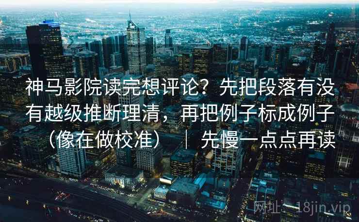 神马影院读完想评论？先把段落有没有越级推断理清，再把例子标成例子（像在做校准） ｜ 先慢一点点再读