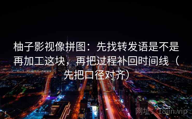柚子影视像拼图:先找转发语是不是再加工这块,再把过程补回时间线(先把口径对齐) 柚子影视像拼图:先找转发语是不是再加工这块,再把过程补回时间线(先把口径对齐)