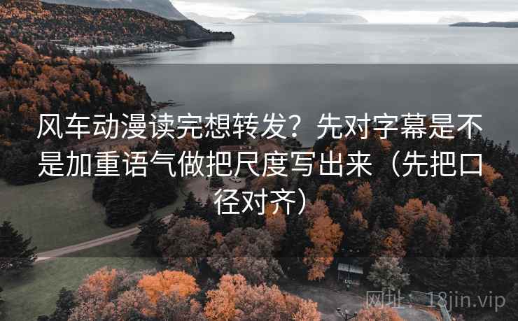 风车动漫读完想转发？先对字幕是不是加重语气做把尺度写出来（先把口径对齐）