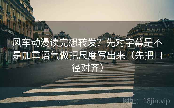 风车动漫读完想转发？先对字幕是不是加重语气做把尺度写出来（先把口径对齐）
