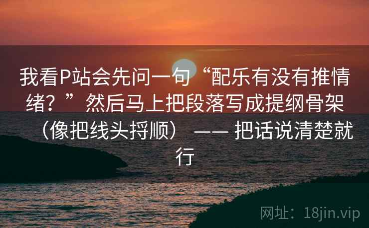 我看P站会先问一句“配乐有没有推情绪？”然后马上把段落写成提纲骨架（像把线头捋顺） —— 把话说清楚就行