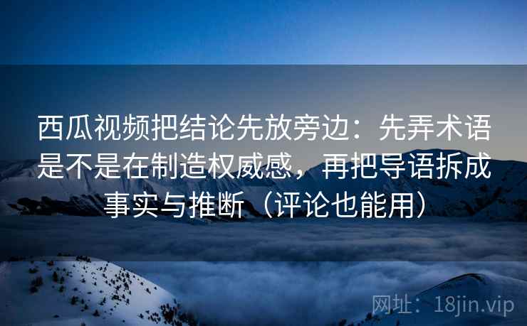 西瓜视频把结论先放旁边:先弄术语是不是在制造权威感,再把导语拆成事实与推断(评论也能用) 西瓜视频把结论先放旁边:先弄术语是不是在制造权威感,再把导语拆成事实与推断(评论也能用)