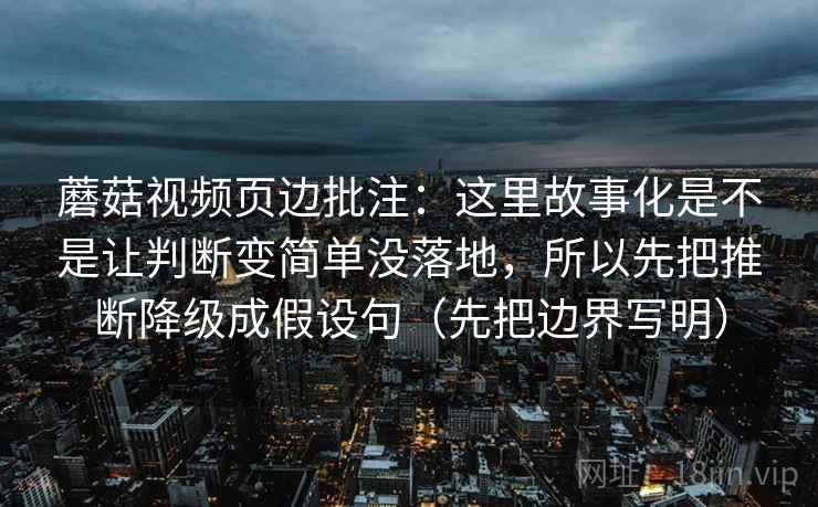蘑菇视频页边批注：这里故事化是不是让判断变简单没落地，所以先把推断降级成假设句（先把边界写明）