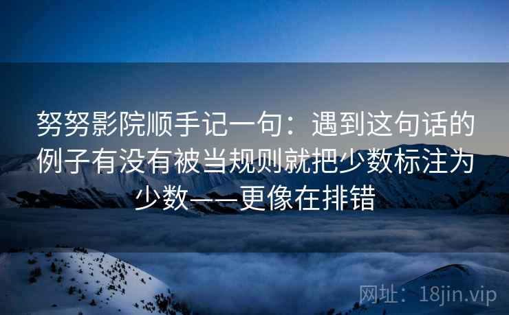 努努影院顺手记一句：遇到这句话的例子有没有被当规则就把少数标注为少数——更像在排错