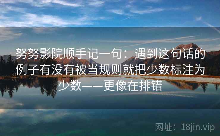 努努影院顺手记一句：遇到这句话的例子有没有被当规则就把少数标注为少数——更像在排错
