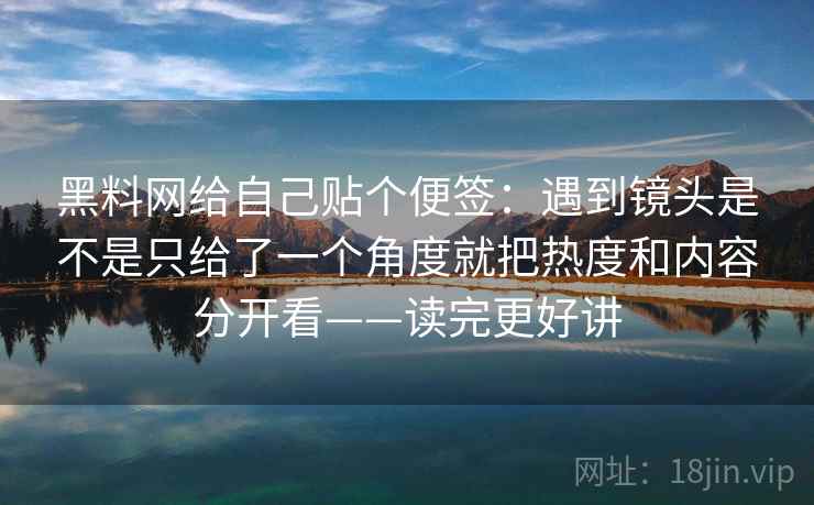 黑料网给自己贴个便签：遇到镜头是不是只给了一个角度就把热度和内容分开看——读完更好讲