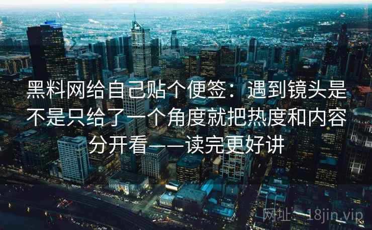 黑料网给自己贴个便签：遇到镜头是不是只给了一个角度就把热度和内容分开看——读完更好讲