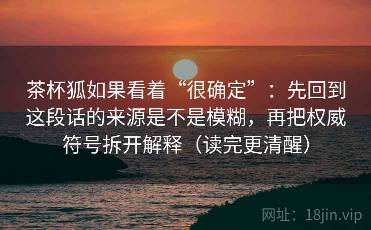 茶杯狐如果看着“很确定”：先回到这段话的来源是不是模糊，再把权威符号拆开解释（读完更清醒）