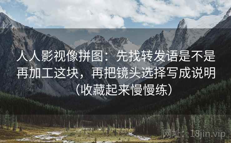 人人影视像拼图:先找转发语是不是再加工这块,再把镜头选择写成说明(收藏起来慢慢练) 人人影视像拼图:先找转发语是不是再加工这块,再把镜头选择写成说明(收藏起来慢慢练)