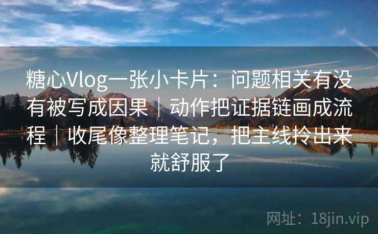 糖心Vlog一张小卡片：问题相关有没有被写成因果｜动作把证据链画成流程｜收尾像整理笔记，把主线拎出来就舒服了