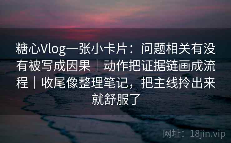 糖心Vlog一张小卡片：问题相关有没有被写成因果｜动作把证据链画成流程｜收尾像整理笔记，把主线拎出来就舒服了