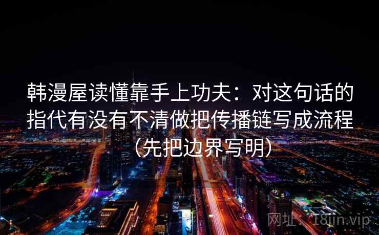 韩漫屋读懂靠手上功夫:对这句话的指代有没有不清做把传播链写成流程(先把边界写明) 韩漫屋读懂靠手上功夫:对这句话的指代有没有不清做把传播链写成流程(先把边界写明)
