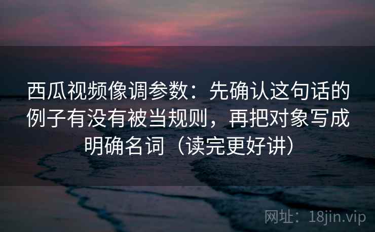 西瓜视频像调参数：先确认这句话的例子有没有被当规则，再把对象写成明确名词（读完更好讲）