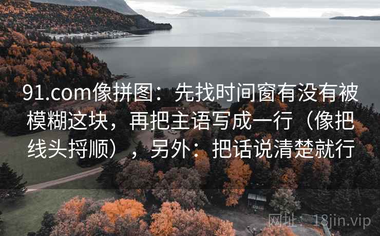 91.com像拼图：先找时间窗有没有被模糊这块，再把主语写成一行（像把线头捋顺），另外：把话说清楚就行